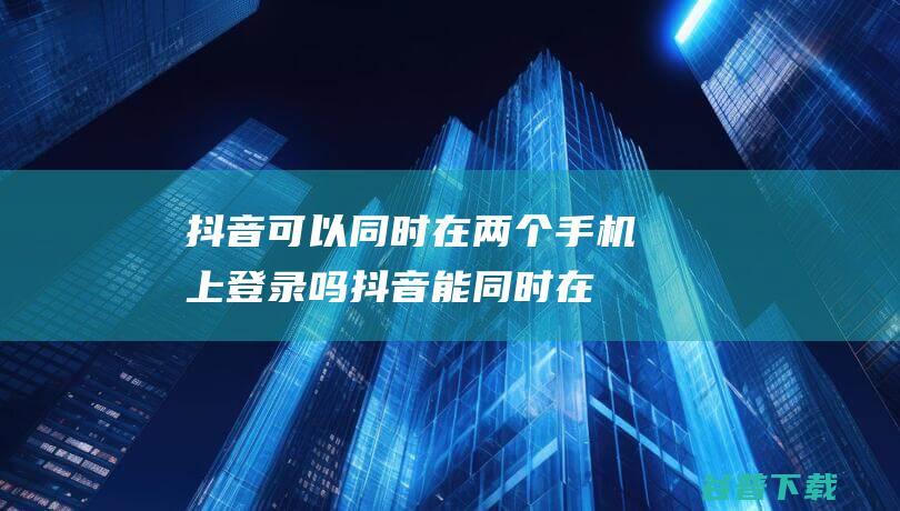 抖音可以同时在两个手机上登录吗_抖音能同时在两个手机上登录吗-常见问题