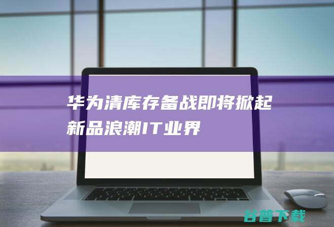 华为清库存备战，即将掀起新品浪潮-IT业界