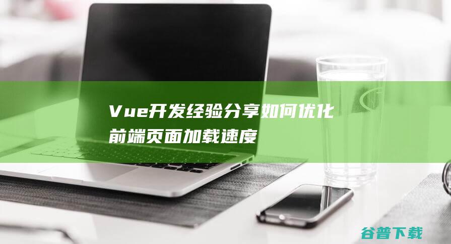 Vue开发经验分享：如何优化前端页面加载速度-Vue.js