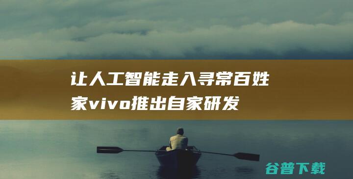 让人工智能走入寻常百姓家vivo推出自家研发的蓝心大模型-人工智能