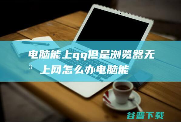 电脑能上qq但是浏览器无法上网怎么办_电脑能上QQ但是打不开网页怎么办-常见问题