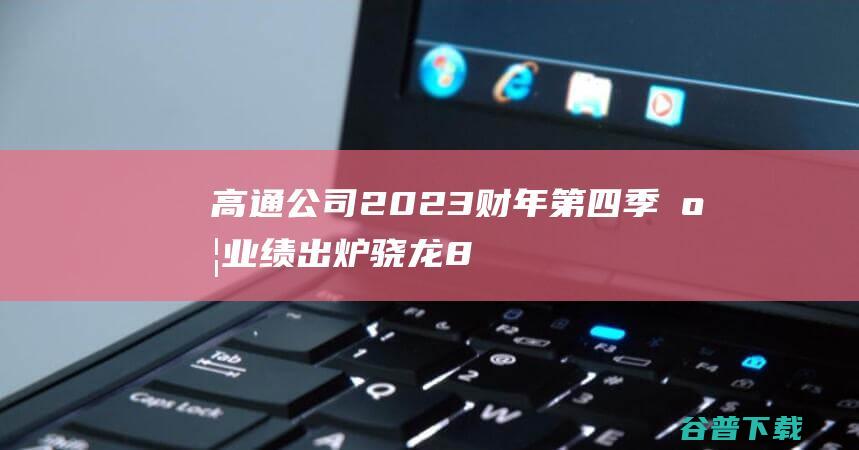 高通公司2023财年第四季度业绩出炉，骁龙8Gen3引领市场风向-IT业界