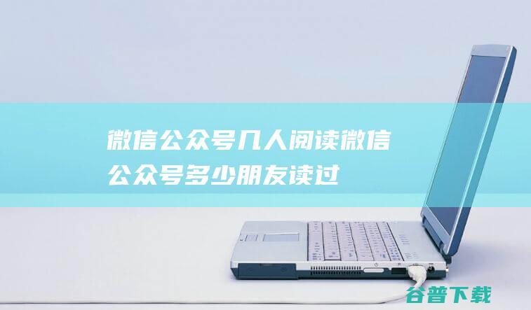 微信公众号几人阅读，微信公众号多少朋友读过-微信服务