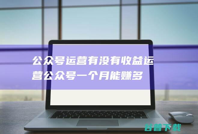 公众号运营有没有收益，运营公众号一个月能赚多少钱-微信服务