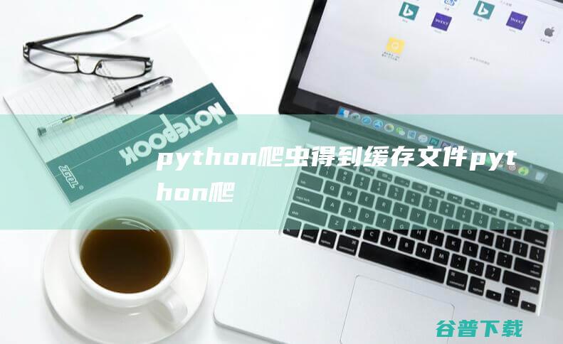 python爬虫得到缓存文件，python爬虫下载文件-Python