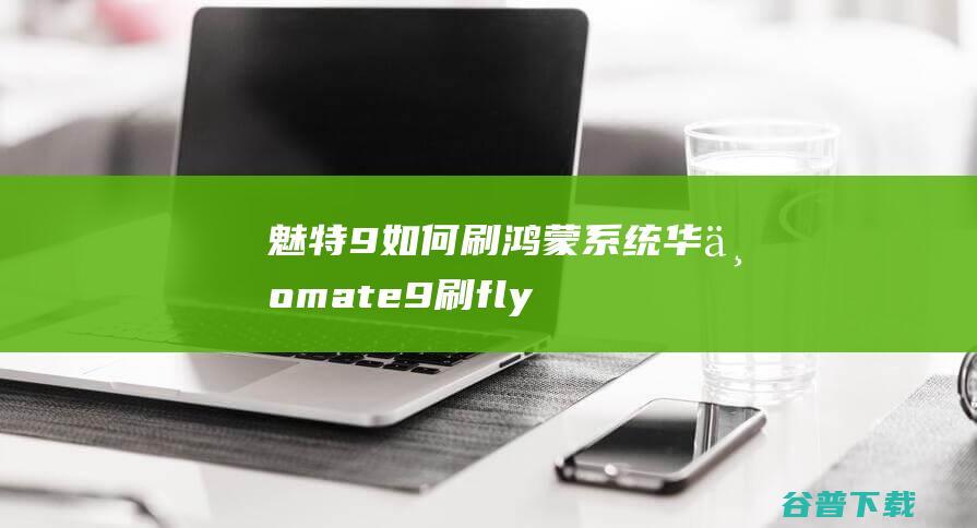 魅特9如何刷鸿蒙系统，华为mate9刷flyme-鸿蒙