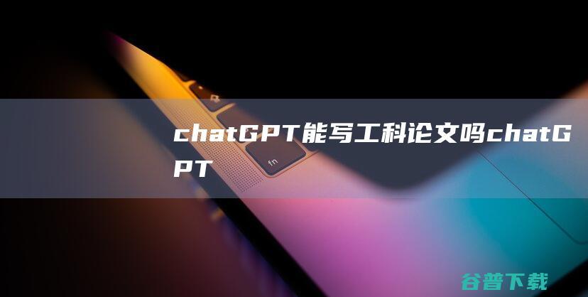 chatGPT能写工科论文吗，chatGPT能写工科论文吗-ChatGPT专题