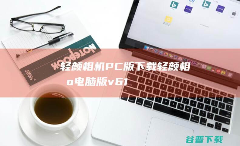 轻颜相机PC版下载-轻颜相机电脑版v6.1.2官方最新版