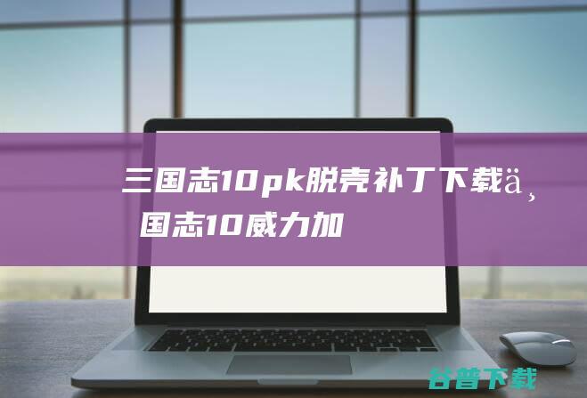 三国志10pk脱壳补丁下载-三国志10威力加强版脱壳补丁Win7/Win10免费版