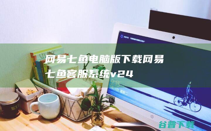 网易七鱼电脑版下载-网易七鱼客服系统v2.4.5官方最新版