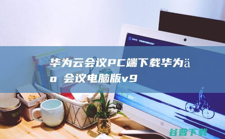 华为云会议PC端下载-华为云会议电脑版v9.7.8官方最新版