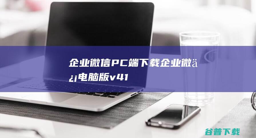 企业微信PC端下载-企业微信电脑版v4.1.10.6007官方最新版