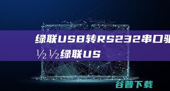 绿联USB转RS232串口驱动下载-绿联USB转RS232驱动v1.14.0最新版