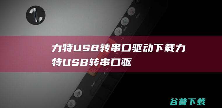 力特USB转串口驱动下载-力特USB转串口驱动v2.0官方安装版