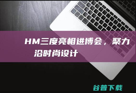 H&M三度亮相进博会，聚力前沿时尚设计