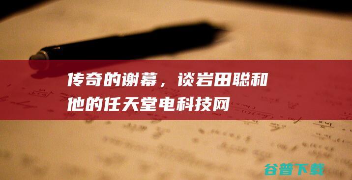 传奇的谢幕，谈岩田聪和他的任天堂电科技网