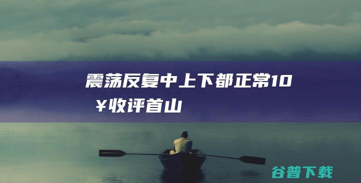 震荡反复中上下都正常10日收评首山