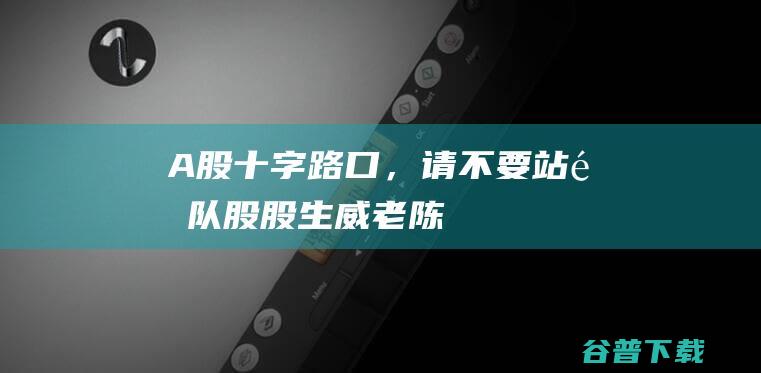 A股十字路口，请不要站错队！_股股生威老陈