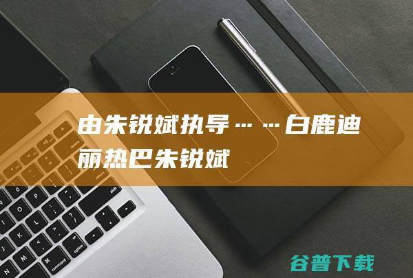 由朱锐斌执导……|白鹿|迪丽热巴|朱锐斌