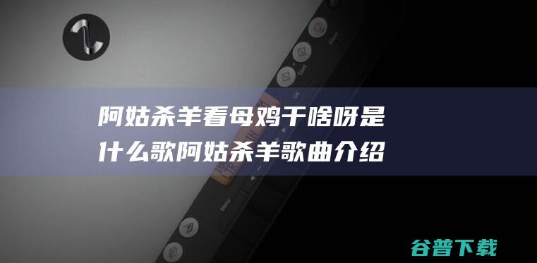 阿姑杀羊看母鸡干啥呀是什么歌阿姑杀羊介绍