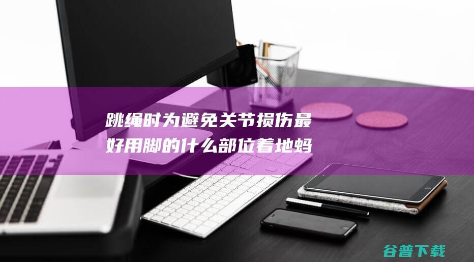 跳绳时为避免关节损伤最好用脚的什么部位着地蚂蚁庄园2022年3月19日答案