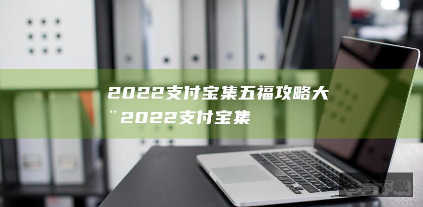 2022支付宝集五福攻略大全2022支付宝集五福最全攻略