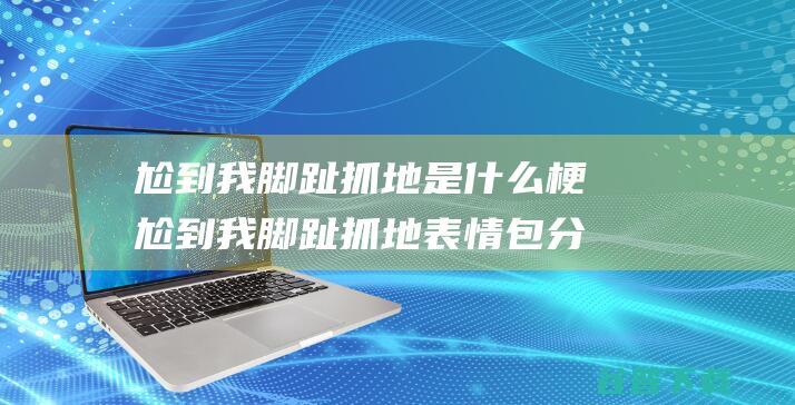 尬到我脚趾抓地是什么梗尬到我脚趾抓地表情包分享