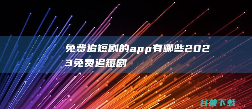 免费追短剧的app有哪些-2023免费追短剧的app软件推荐