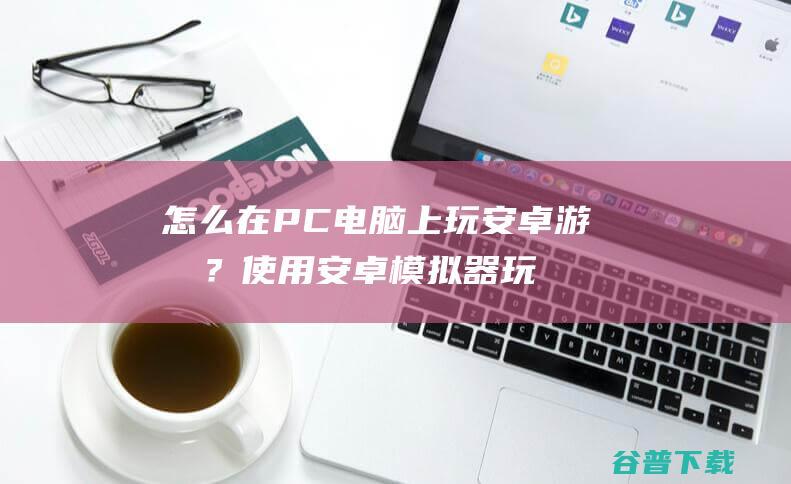 怎么在PC电脑上玩安卓游戏？使用安卓模拟器玩手机游戏教程！