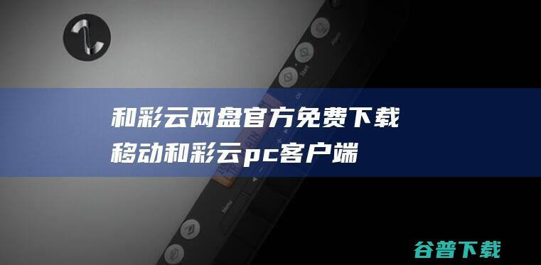 和彩云网盘官方免费下载移动和彩云pc端