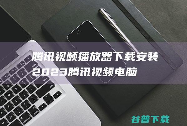 腾讯视频播放器下载安装2023-腾讯视频电脑版安装包下载v11.80.3227.0官方最新版