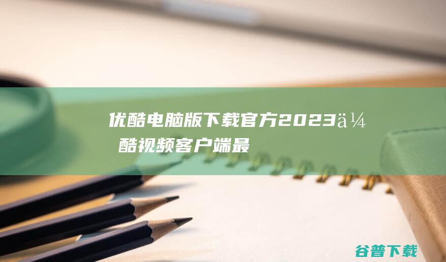 优酷电脑版下载官方-2023优酷视频客户端最新版下载v9.2.17.1001免费版