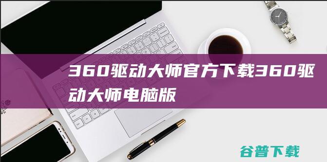 360驱动大师官方下载360驱动大师电脑版