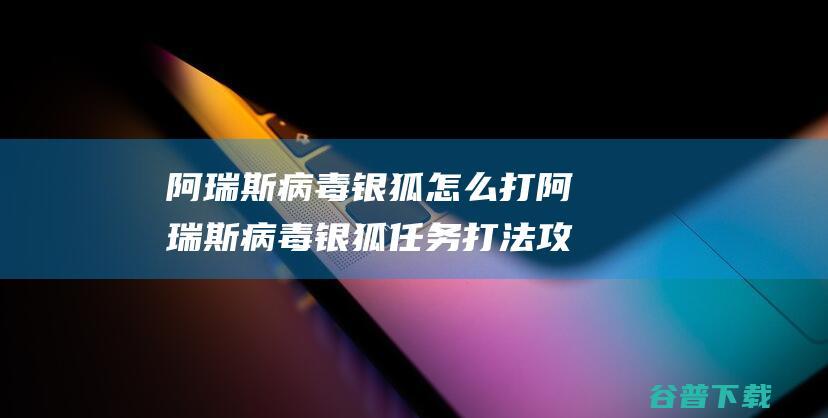 阿瑞斯病毒银狐怎么打阿瑞斯病毒银狐任务打法攻