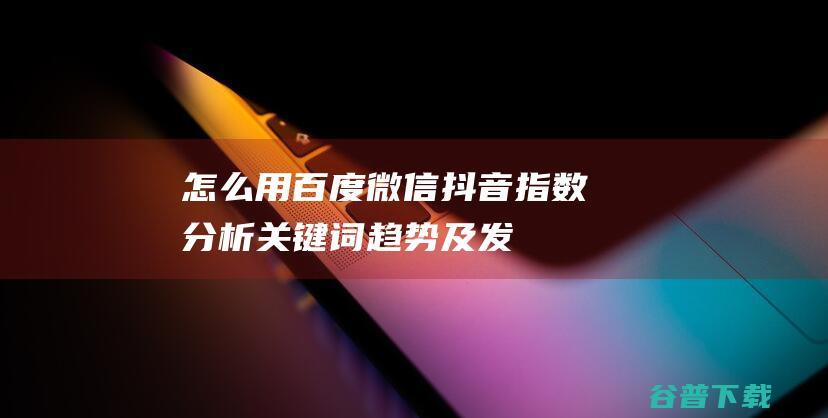 怎么用百度、微信、抖音指数分析关键词趋势及发现用户需求？