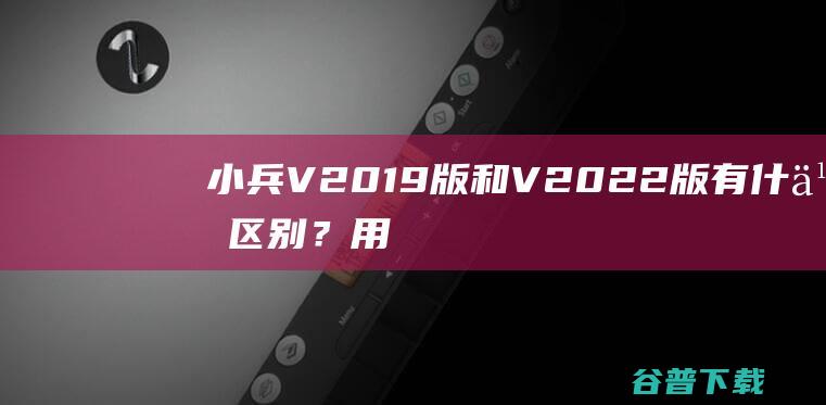 小兵V2019版和V2022版有什么区别？用