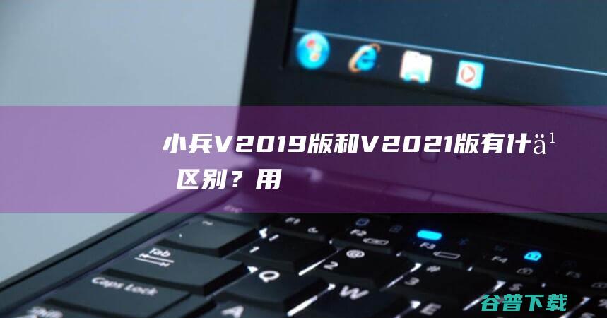 小兵V2019版和V2021版有什么区别？用什么版本好？