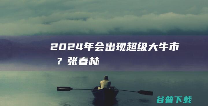 2024年会出现超级大牛市吗？_张春林