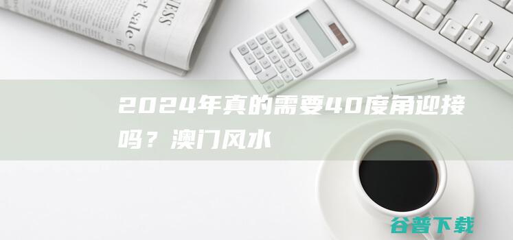 2024年真的需要40度角迎接吗？澳门风水