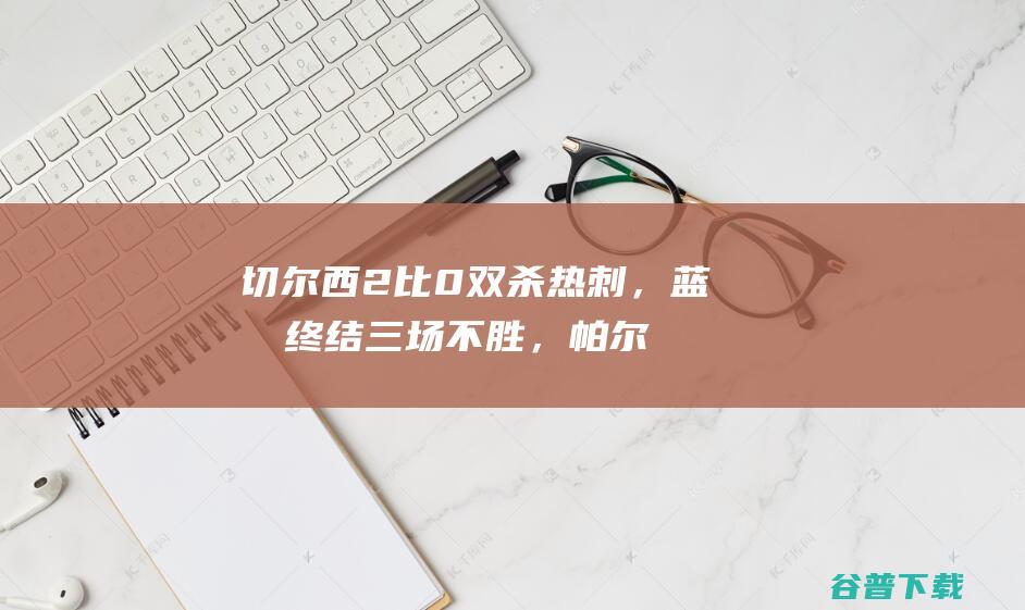 切尔西2比0双杀热刺，蓝军终结三场不胜，帕尔默错失良机状态不稳_婉约云儿