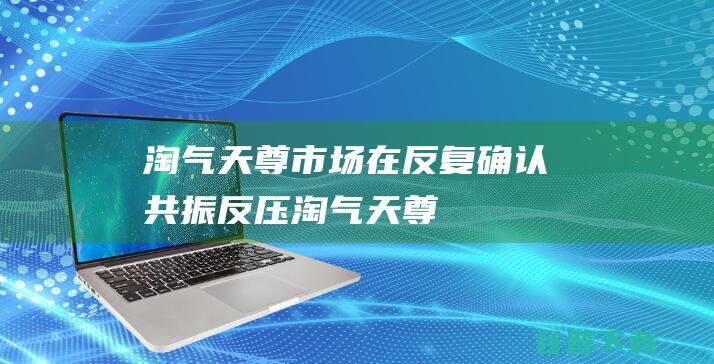 淘气天尊市场在反复确认共振反压淘气天尊