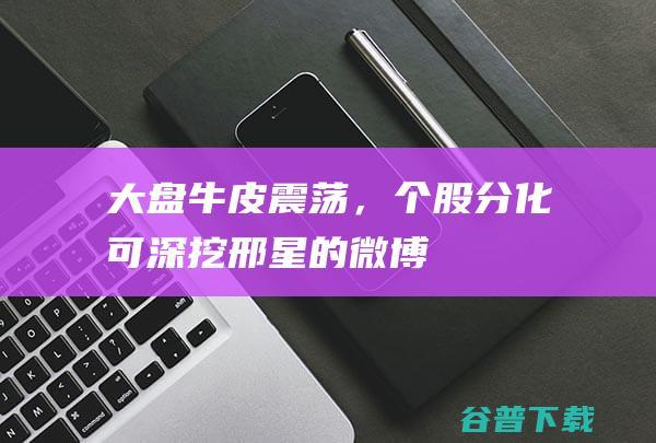 牛皮震荡，个股分化可深挖邢星的微博