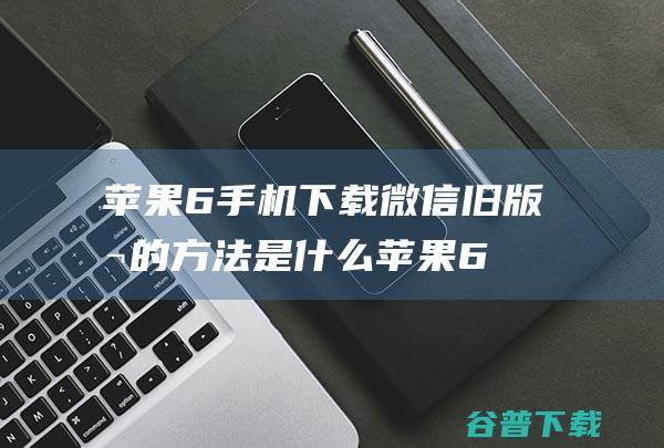 苹果6手机下载微信旧版本的方法是什么 (苹果6手机下载不了软件怎么办)