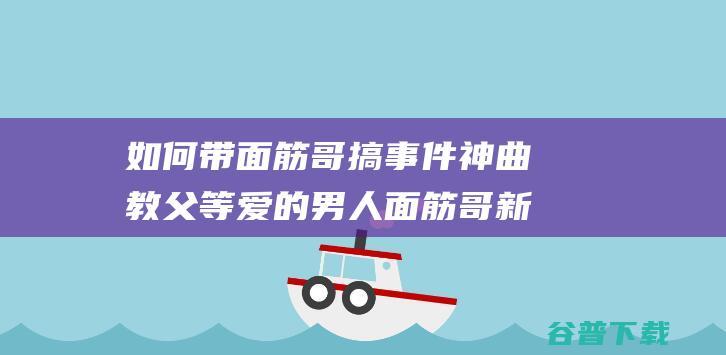 如何带面筋哥搞事件神曲教父等爱的男人面筋哥新