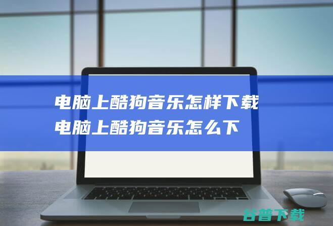 电脑上酷狗音乐怎样下载电脑上酷狗音乐怎么下