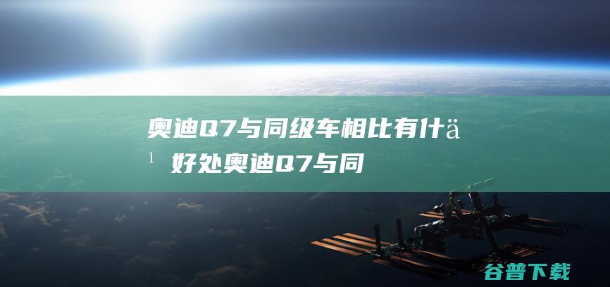 奥迪Q7与同级车相比有什么好处 (奥迪Q7与同级车型对比)