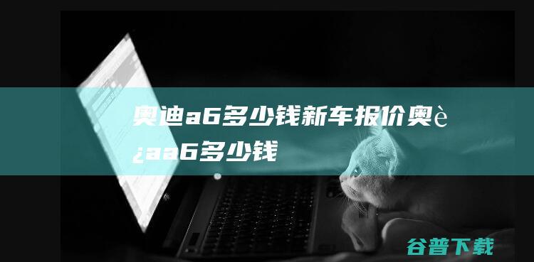 奥迪a6多少钱新车报价奥迪a6多少钱