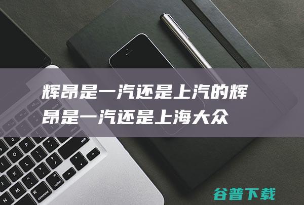 辉昂是一汽还是上汽的 (辉昂是一汽还是上海大众)