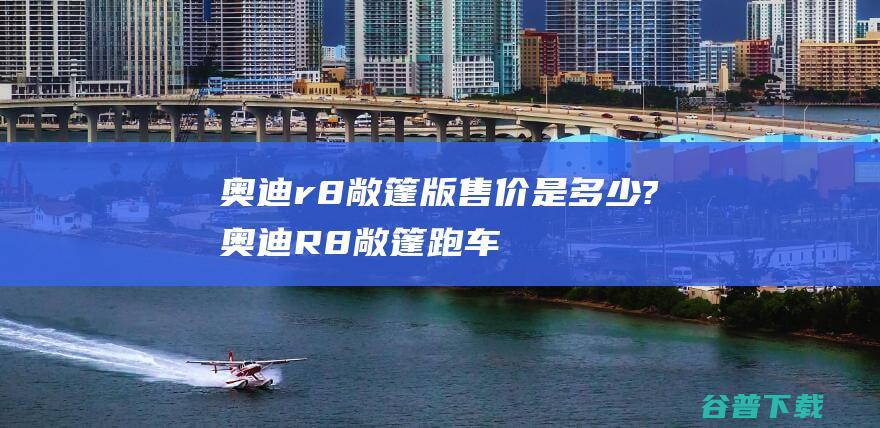 奥迪r8敞篷版售价是多少? (奥迪R8敞篷跑车)