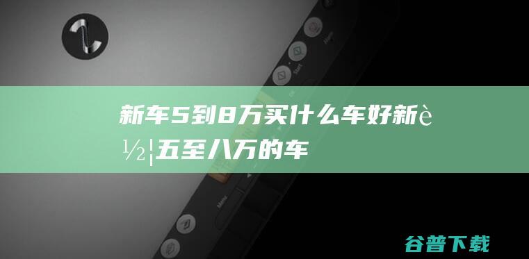 新车5到8万买什么车好 (新车五至八万的车)